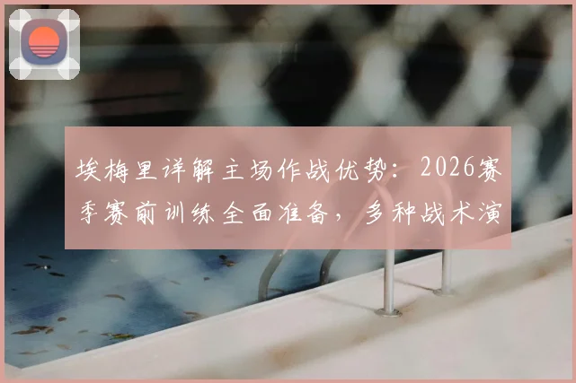 埃梅里详解主场作战优势:2026赛季赛前训练全面准备,多种战术演练已应对各类比赛局面