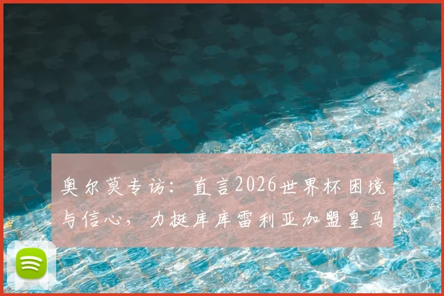 奥尔莫专访：直言2026世界杯困境与信心，力挺库库雷利亚加盟皇马前景