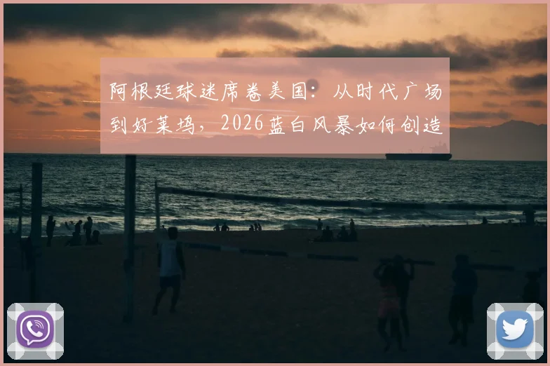 阿根廷球迷席卷美国：从时代广场到好莱坞，2026蓝白风暴如何创造足球远征新标杆