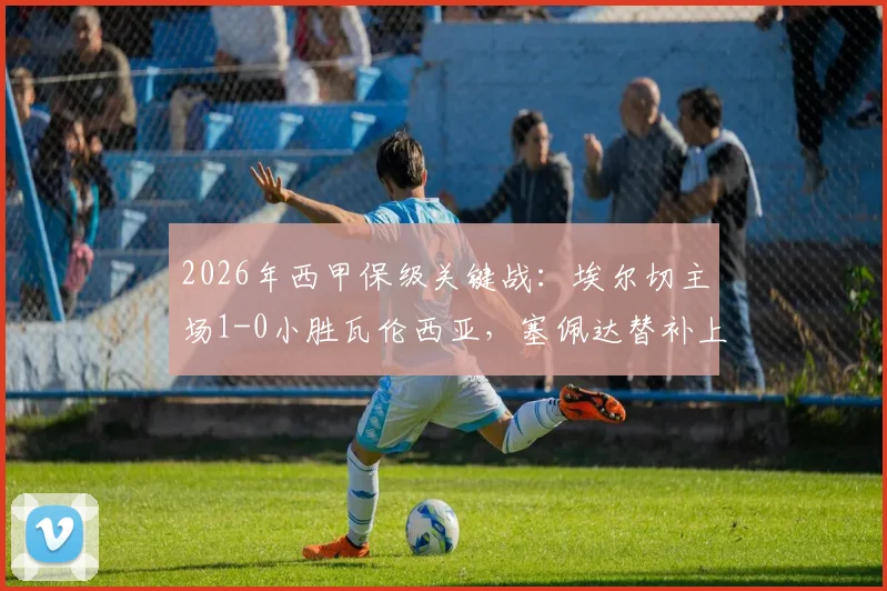2026年西甲保级关键战:埃尔切主场1-0小胜瓦伦西亚,塞佩达替补上场打入唯一进球,全取三分保级希望大增