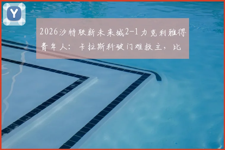 2026沙特联新未来城2-1力克利雅得青年人：卡拉斯科破门难救主，比赛关键看点与全场回放指南