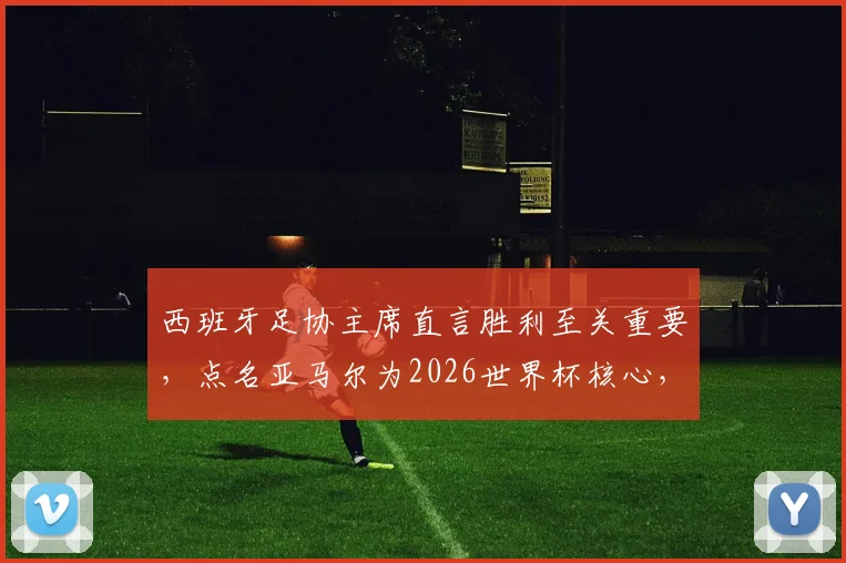 西班牙足协主席直言胜利至关重要，点名亚马尔为2026世界杯核心，解析其世界级球星之路