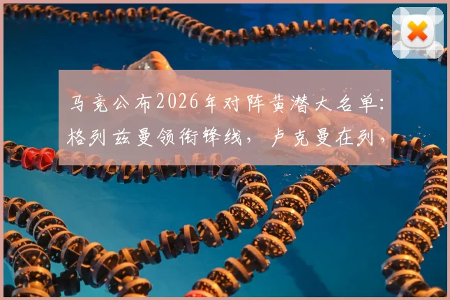 马竞公布2026年对阵黄潜大名单：格列兹曼领衔锋线，卢克曼在列，小蜘蛛缺席首发引热议